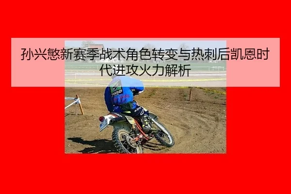 孙兴慜新赛季战术角色转变与热刺后凯恩时代进攻火力解析
