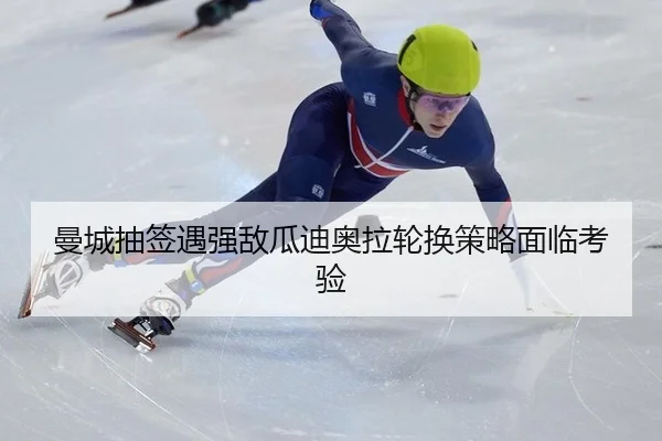 曼城抽签遇强敌瓜迪奥拉轮换策略面临考验