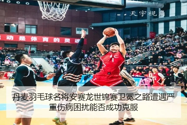丹麦羽毛球名将安赛龙世锦赛卫冕之路遭遇严重伤病困扰能否成功克服