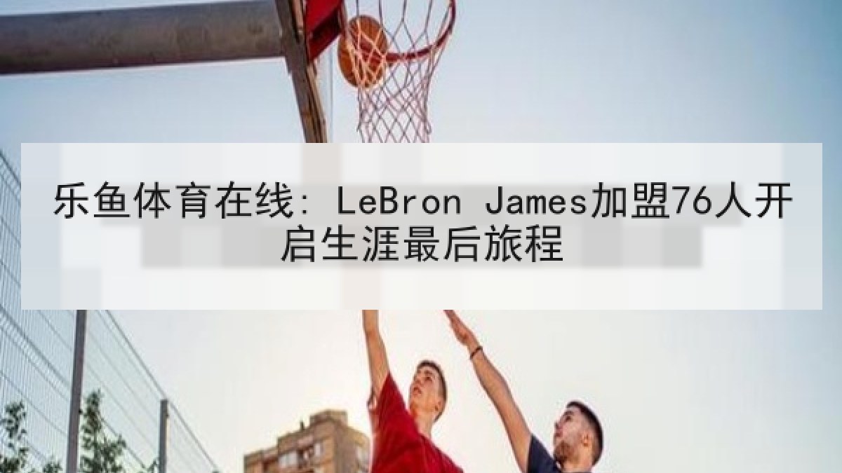 乐鱼体育在线: LeBron James加盟76人开启生涯最后旅程 乐鱼体育在线: LeBron James加盟76人开启生涯最后旅程