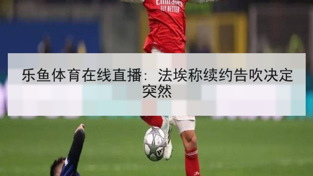 乐鱼体育在线直播: 法埃称续约告吹决定突然 乐鱼体育在线直播: 法埃称续约告吹决定突然