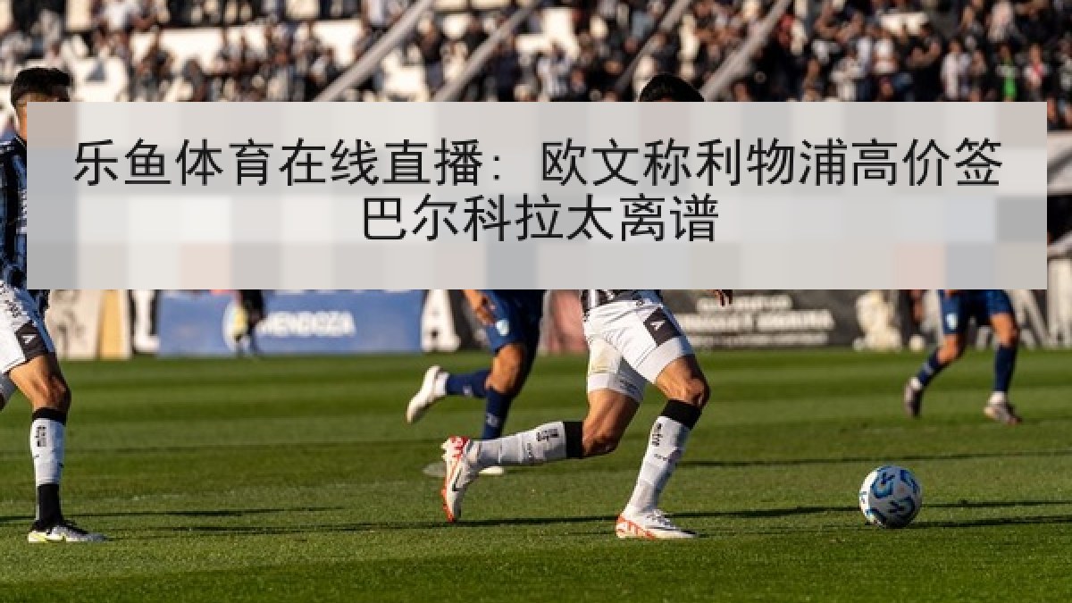 乐鱼体育在线直播: 欧文称利物浦高价签巴尔科拉太离谱 乐鱼体育在线直播: 欧文称利物浦高价签巴尔科拉太离谱
