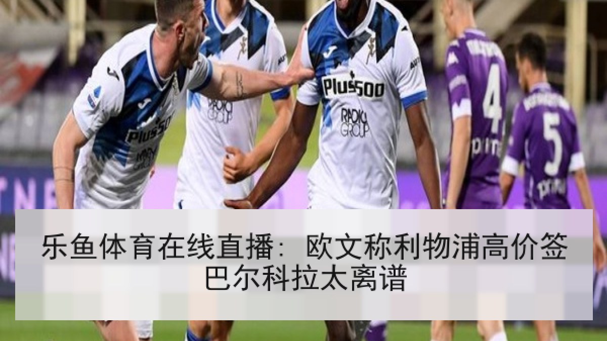 乐鱼体育在线直播: 欧文称利物浦高价签巴尔科拉太离谱 乐鱼体育在线直播: 欧文称利物浦高价签巴尔科拉太离谱