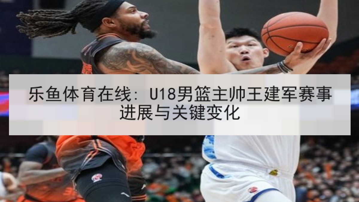 乐鱼体育在线: U18男篮主帅王建军赛事进展与关键变化