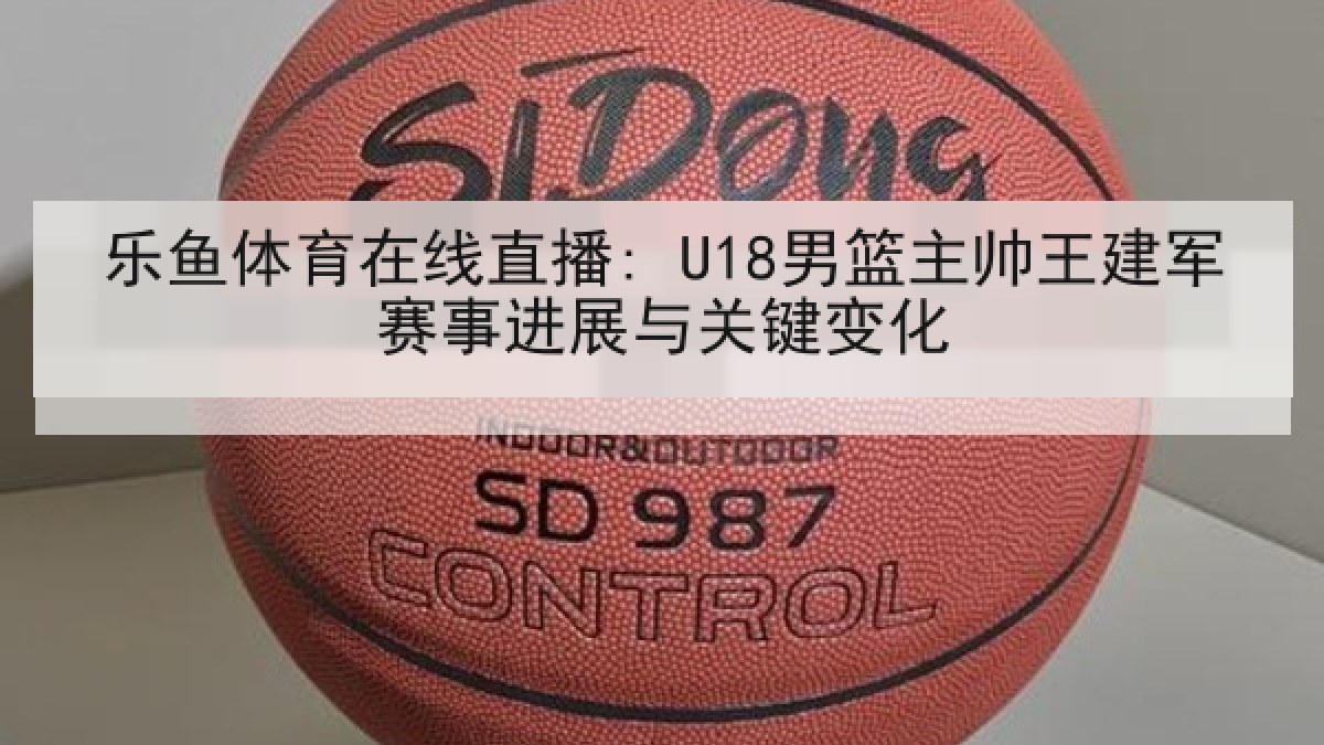 乐鱼体育在线直播: U18男篮主帅王建军赛事进展与关键变化