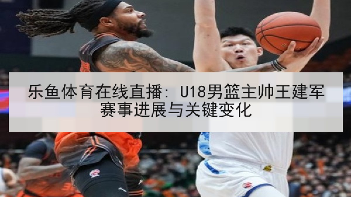 乐鱼体育在线直播: U18男篮主帅王建军赛事进展与关键变化